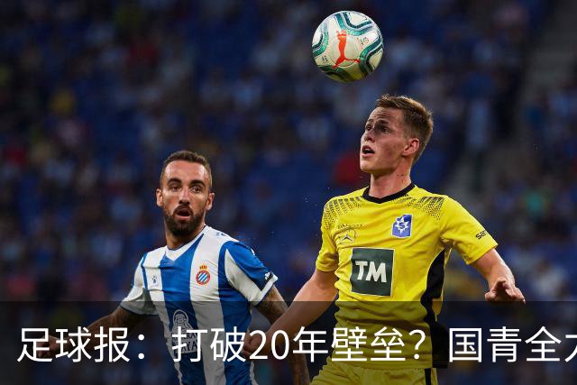 足球报：打破20年壁垒？国青全力冲击世青赛！